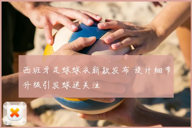 西班牙足球球衣新款发布 设计细节升级引发球迷关注