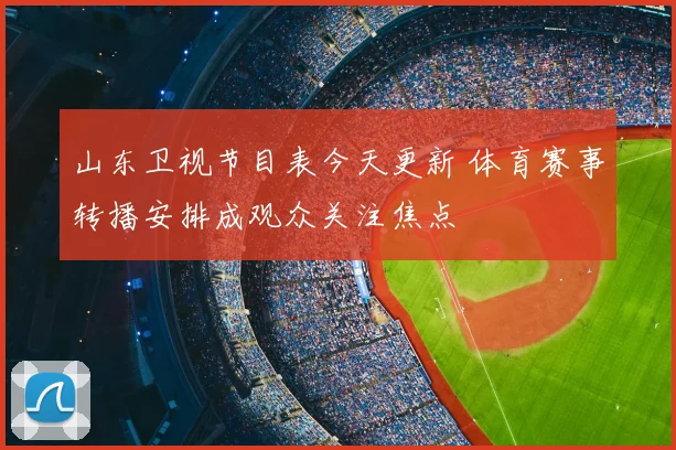 山东卫视节目表今天更新 体育赛事转播安排成观众关注焦点