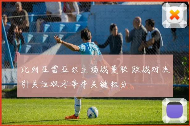 比利亚雷亚尔主场战曼联 欧战对决引关注双方争夺关键积分