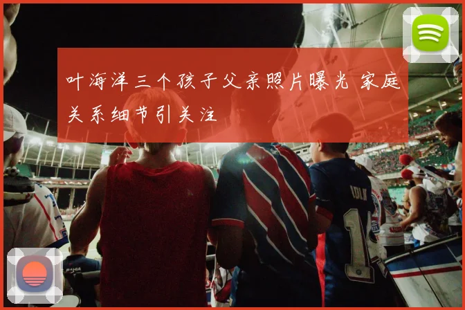 叶海洋三个孩子父亲照片曝光 家庭关系细节引关注