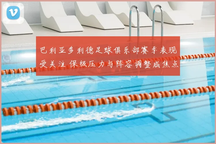 巴利亚多利德足球俱乐部赛季表现受关注 保级压力与阵容调整成焦点