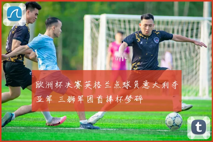 欧洲杯决赛英格兰点球负意大利夺亚军 三狮军团首捧杯梦碎