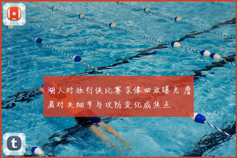 湖人对独行侠比赛录像回放曝光 詹眉对决细节与攻防变化成焦点