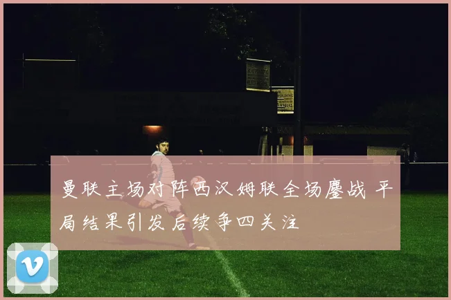 曼联主场对阵西汉姆联全场鏖战 平局结果引发后续争四关注