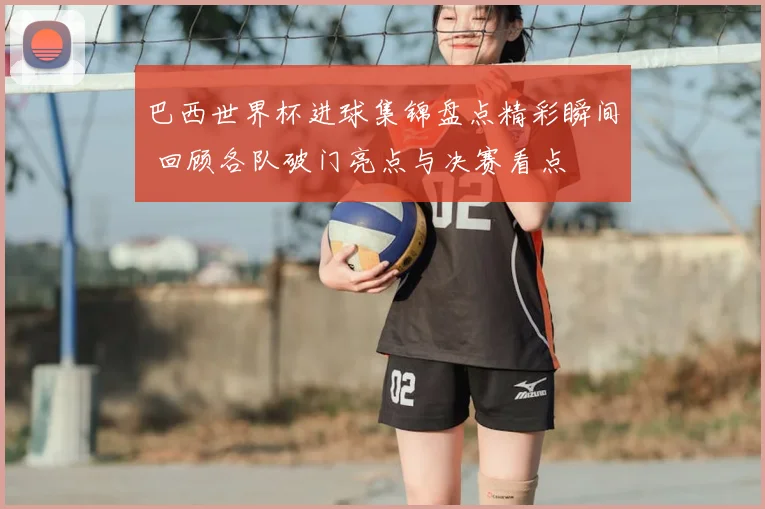 巴西世界杯进球集锦盘点精彩瞬间 回顾各队破门亮点与决赛看点