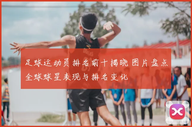 足球运动员排名前十揭晓 图片盘点全球球星表现与排名变化