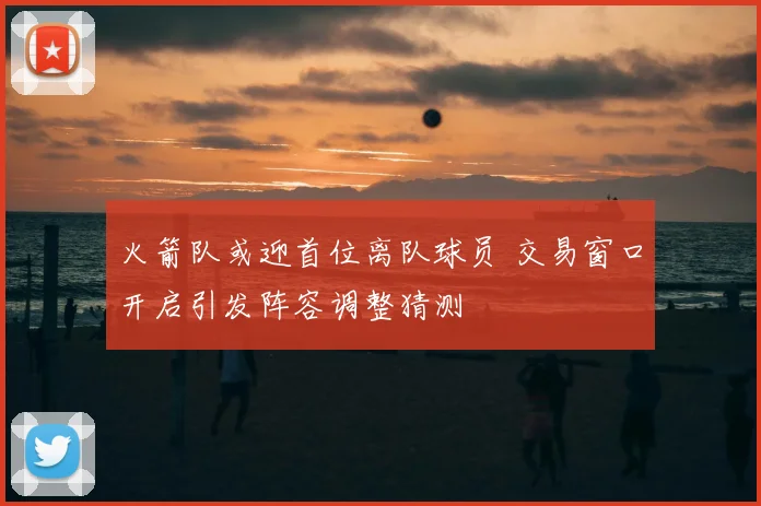 火箭队或迎首位离队球员 交易窗口开启引发阵容调整猜测