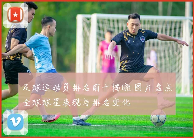 足球运动员排名前十揭晓 图片盘点全球球星表现与排名变化