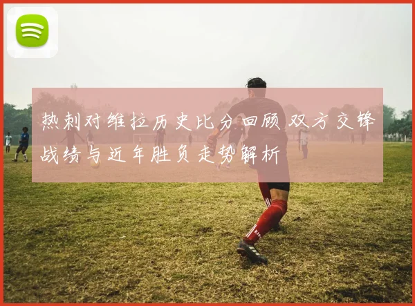 热刺对维拉历史比分回顾 双方交锋战绩与近年胜负走势解析