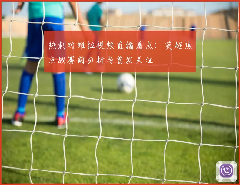 热刺对维拉视频直播看点：英超焦点战赛前分析与首发关注