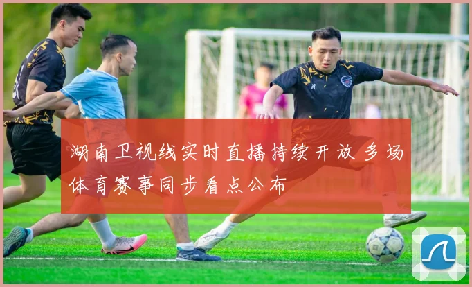 湖南卫视线实时直播持续开放 多场体育赛事同步看点公布