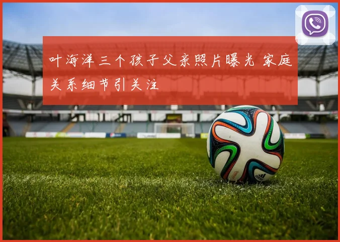 叶海洋三个孩子父亲照片曝光 家庭关系细节引关注