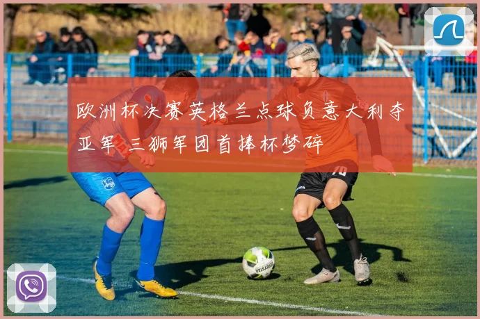 欧洲杯决赛英格兰点球负意大利夺亚军 三狮军团首捧杯梦碎