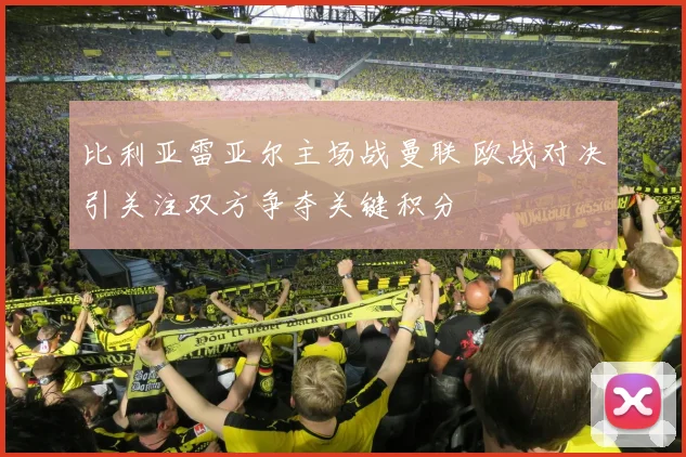 比利亚雷亚尔主场战曼联 欧战对决引关注双方争夺关键积分