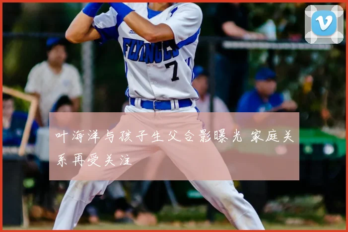 叶海洋与孩子生父合影曝光 家庭关系再受关注