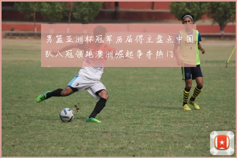 男篮亚洲杯冠军历届得主盘点中国队八冠领跑澳洲崛起争夺热门