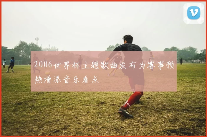 2006世界杯主题歌曲发布为赛事预热增添音乐看点