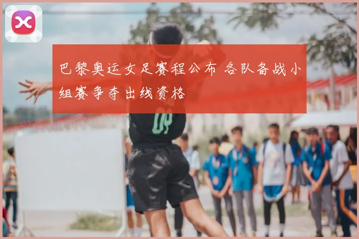 巴黎奥运女足赛程公布 各队备战小组赛争夺出线资格
